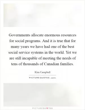 Governments allocate enormous resources for social programs. And it is true that for many years we have had one of the best social service systems in the world. Yet we are still incapable of meeting the needs of tens of thousands of Canadian families Picture Quote #1