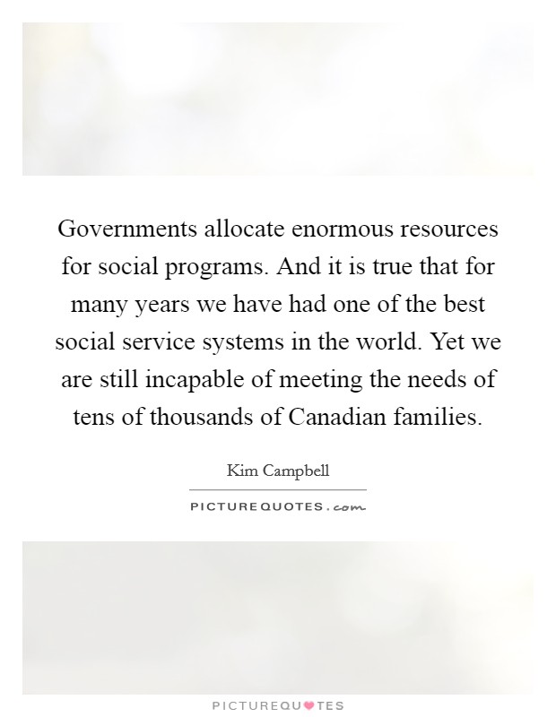 Governments allocate enormous resources for social programs. And it is true that for many years we have had one of the best social service systems in the world. Yet we are still incapable of meeting the needs of tens of thousands of Canadian families Picture Quote #1