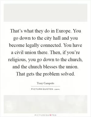 That’s what they do in Europe. You go down to the city hall and you become legally connected. You have a civil union there. Then, if you’re religious, you go down to the church, and the church blesses the union. That gets the problem solved Picture Quote #1