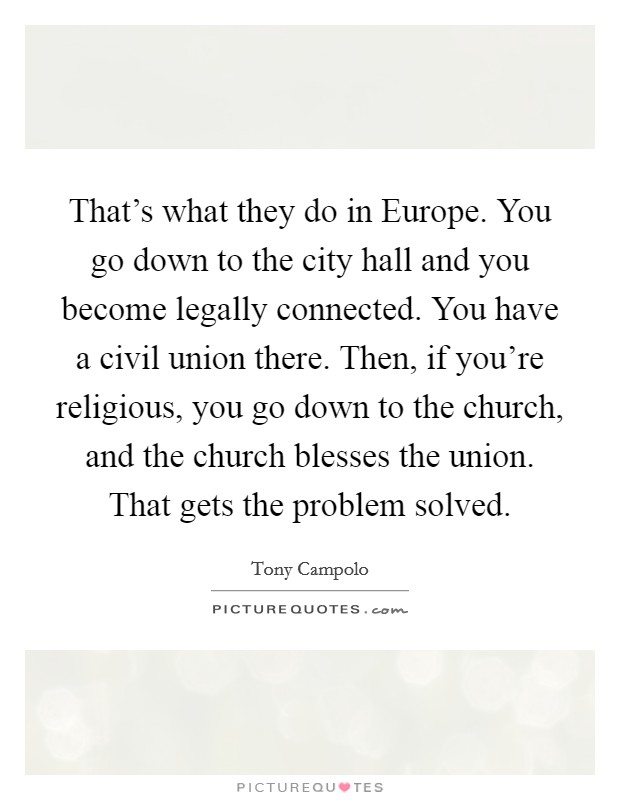That's what they do in Europe. You go down to the city hall and you become legally connected. You have a civil union there. Then, if you're religious, you go down to the church, and the church blesses the union. That gets the problem solved Picture Quote #1