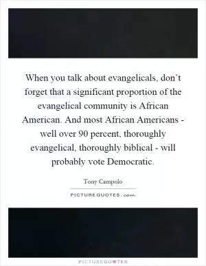 When you talk about evangelicals, don’t forget that a significant proportion of the evangelical community is African American. And most African Americans - well over 90 percent, thoroughly evangelical, thoroughly biblical - will probably vote Democratic Picture Quote #1