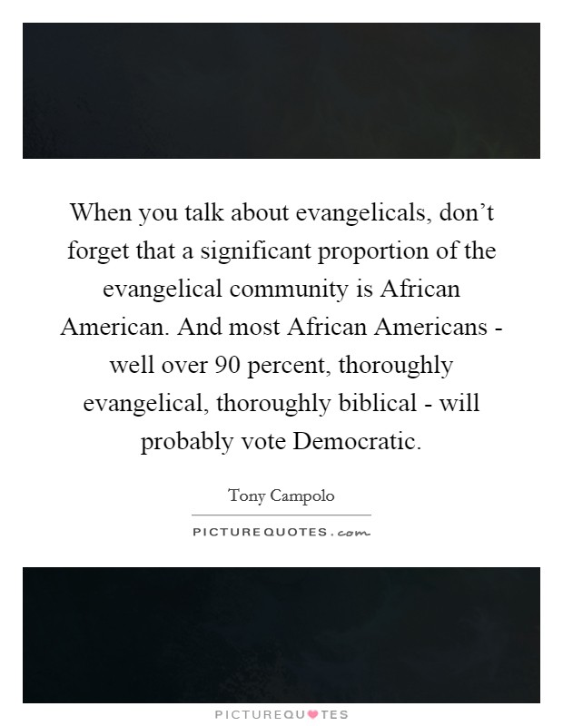When you talk about evangelicals, don't forget that a significant proportion of the evangelical community is African American. And most African Americans - well over 90 percent, thoroughly evangelical, thoroughly biblical - will probably vote Democratic Picture Quote #1