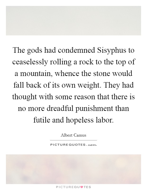The gods had condemned Sisyphus to ceaselessly rolling a rock to the top of a mountain, whence the stone would fall back of its own weight. They had thought with some reason that there is no more dreadful punishment than futile and hopeless labor Picture Quote #1