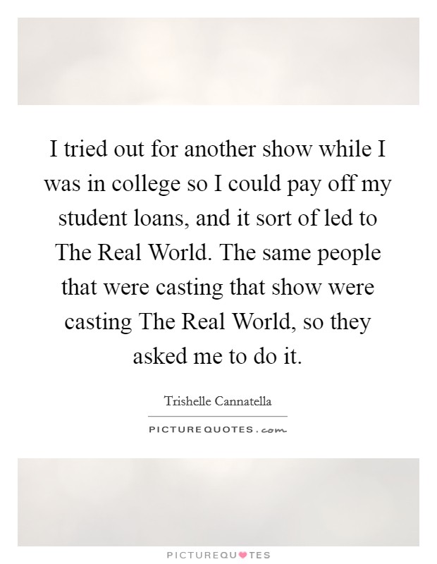 I tried out for another show while I was in college so I could pay off my student loans, and it sort of led to The Real World. The same people that were casting that show were casting The Real World, so they asked me to do it Picture Quote #1