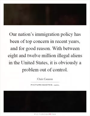 Our nation’s immigration policy has been of top concern in recent years, and for good reason. With between eight and twelve million illegal aliens in the United States, it is obviously a problem out of control Picture Quote #1