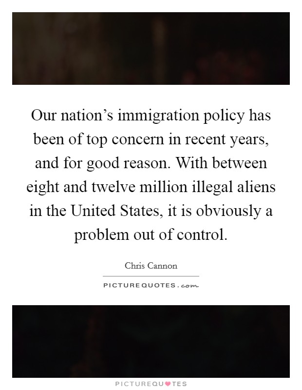 Our nation's immigration policy has been of top concern in recent years, and for good reason. With between eight and twelve million illegal aliens in the United States, it is obviously a problem out of control Picture Quote #1