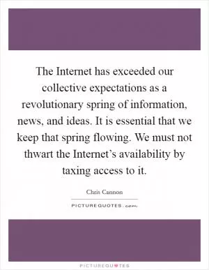 The Internet has exceeded our collective expectations as a revolutionary spring of information, news, and ideas. It is essential that we keep that spring flowing. We must not thwart the Internet’s availability by taxing access to it Picture Quote #1