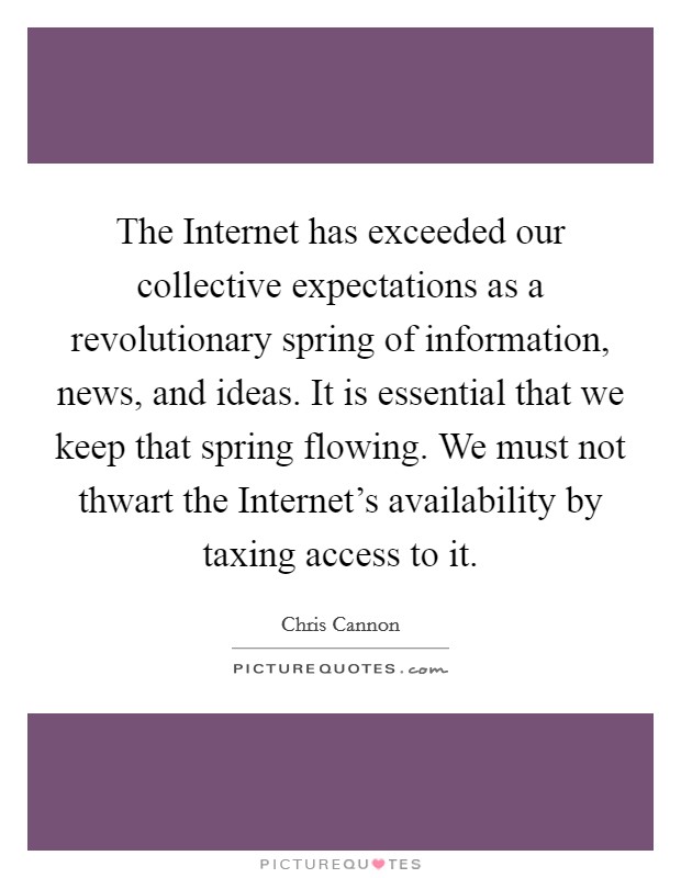 The Internet has exceeded our collective expectations as a revolutionary spring of information, news, and ideas. It is essential that we keep that spring flowing. We must not thwart the Internet's availability by taxing access to it Picture Quote #1