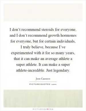 I don’t recommend steroids for everyone, and I don’t recommend growth hormones for everyone, but for certain individuals, I truly believe, because I’ve experimented with it for so many years, that it can make an average athlete a super athlete. It can make a super athlete-incredible. Just legendary Picture Quote #1