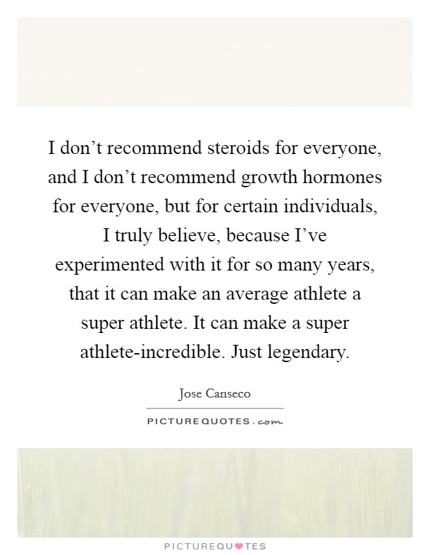 I don't recommend steroids for everyone, and I don't recommend growth hormones for everyone, but for certain individuals, I truly believe, because I've experimented with it for so many years, that it can make an average athlete a super athlete. It can make a super athlete-incredible. Just legendary Picture Quote #1