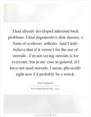 I had already developed inherited back problems. I had degenerative disk disease, a form of scoliosis, arthritis. And I truly believe that if it weren’t for the use of steroids - I’m not saying steroids is for everyone, but in my case in general, if I have not used steroids, I mean, physically right now I’d probably be a wreck Picture Quote #1