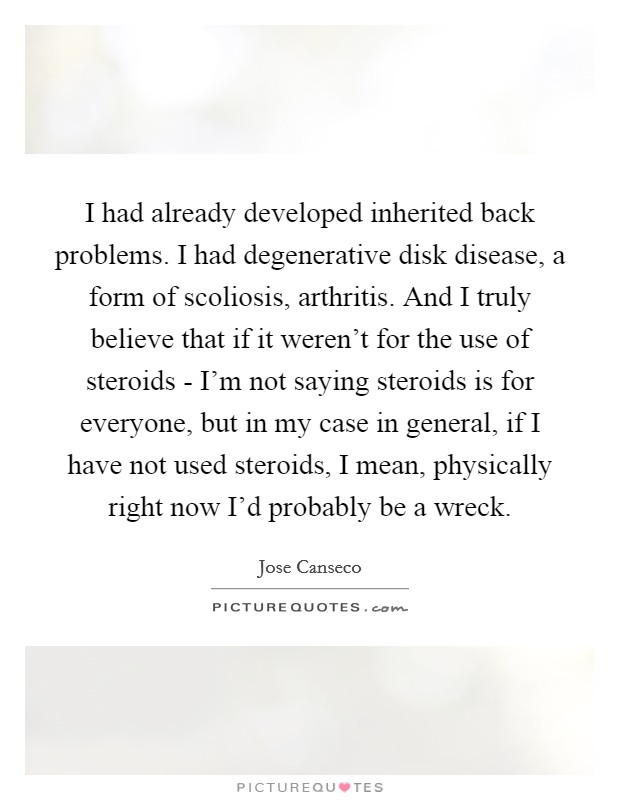 I had already developed inherited back problems. I had degenerative disk disease, a form of scoliosis, arthritis. And I truly believe that if it weren't for the use of steroids - I'm not saying steroids is for everyone, but in my case in general, if I have not used steroids, I mean, physically right now I'd probably be a wreck Picture Quote #1