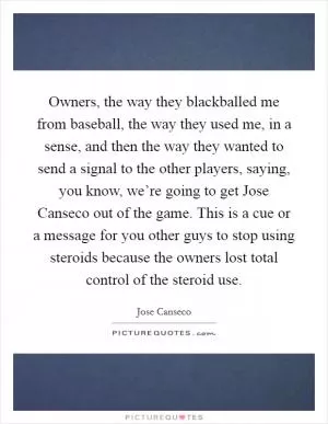 Owners, the way they blackballed me from baseball, the way they used me, in a sense, and then the way they wanted to send a signal to the other players, saying, you know, we’re going to get Jose Canseco out of the game. This is a cue or a message for you other guys to stop using steroids because the owners lost total control of the steroid use Picture Quote #1