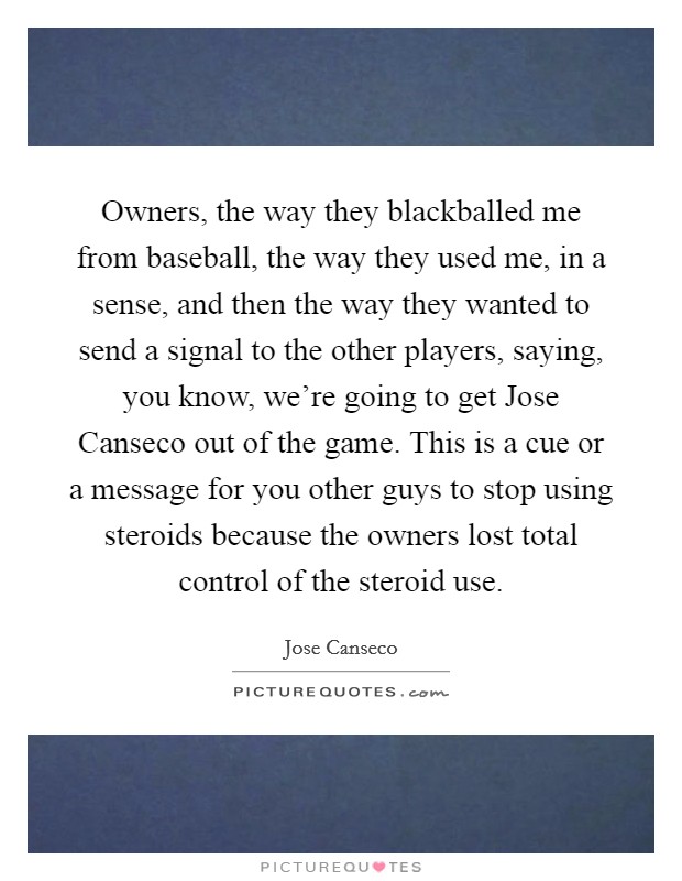 Owners, the way they blackballed me from baseball, the way they used me, in a sense, and then the way they wanted to send a signal to the other players, saying, you know, we're going to get Jose Canseco out of the game. This is a cue or a message for you other guys to stop using steroids because the owners lost total control of the steroid use Picture Quote #1