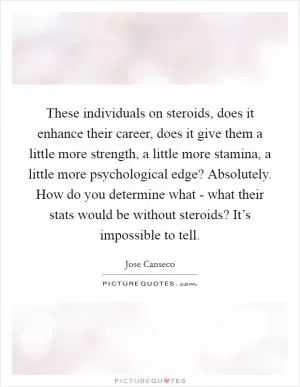 These individuals on steroids, does it enhance their career, does it give them a little more strength, a little more stamina, a little more psychological edge? Absolutely. How do you determine what - what their stats would be without steroids? It’s impossible to tell Picture Quote #1