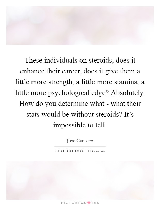 These individuals on steroids, does it enhance their career, does it give them a little more strength, a little more stamina, a little more psychological edge? Absolutely. How do you determine what - what their stats would be without steroids? It's impossible to tell Picture Quote #1