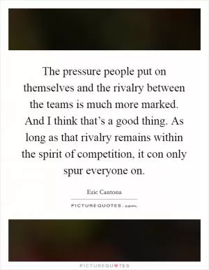 The pressure people put on themselves and the rivalry between the teams is much more marked. And I think that’s a good thing. As long as that rivalry remains within the spirit of competition, it con only spur everyone on Picture Quote #1