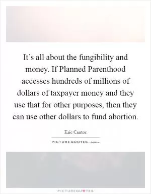 It’s all about the fungibility and money. If Planned Parenthood accesses hundreds of millions of dollars of taxpayer money and they use that for other purposes, then they can use other dollars to fund abortion Picture Quote #1