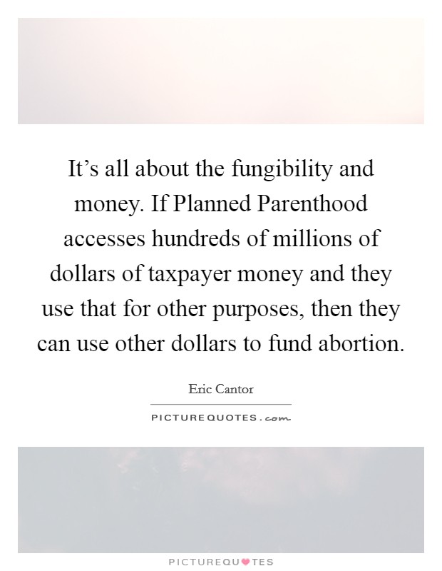 It's all about the fungibility and money. If Planned Parenthood accesses hundreds of millions of dollars of taxpayer money and they use that for other purposes, then they can use other dollars to fund abortion Picture Quote #1