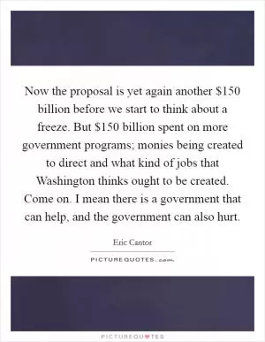 Now the proposal is yet again another $150 billion before we start to think about a freeze. But $150 billion spent on more government programs; monies being created to direct and what kind of jobs that Washington thinks ought to be created. Come on. I mean there is a government that can help, and the government can also hurt Picture Quote #1