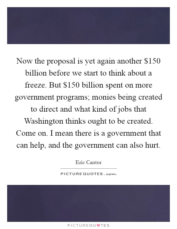 Now the proposal is yet again another $150 billion before we start to think about a freeze. But $150 billion spent on more government programs; monies being created to direct and what kind of jobs that Washington thinks ought to be created. Come on. I mean there is a government that can help, and the government can also hurt Picture Quote #1
