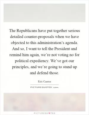 The Republicans have put together serious detailed counter-proposals when we have objected to this administration’s agenda. And so, I want to tell the President and remind him again, we’re not voting no for political expediency. We’ve got our principles, and we’re going to stand up and defend those Picture Quote #1