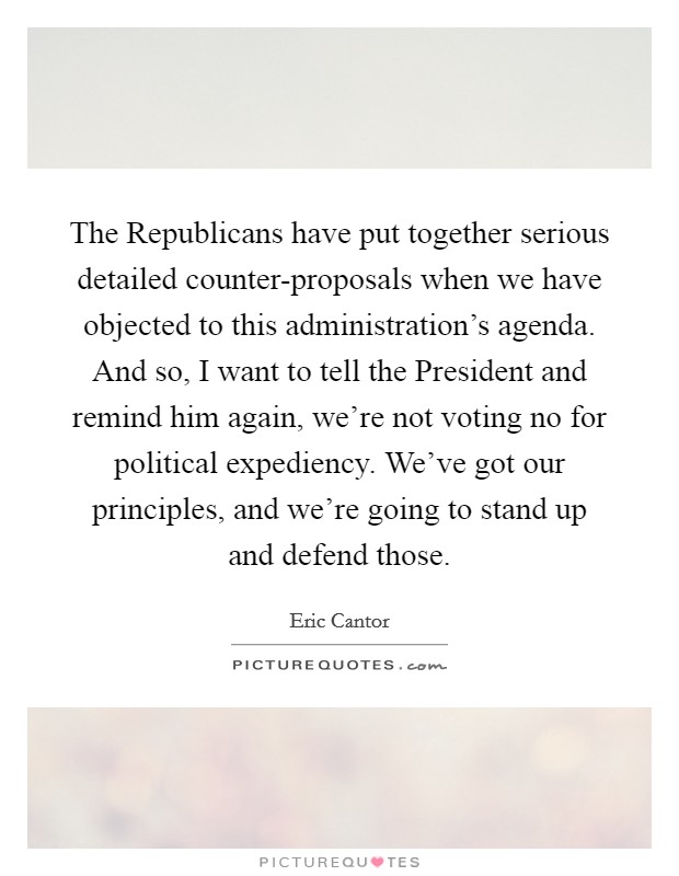 The Republicans have put together serious detailed counter-proposals when we have objected to this administration's agenda. And so, I want to tell the President and remind him again, we're not voting no for political expediency. We've got our principles, and we're going to stand up and defend those Picture Quote #1
