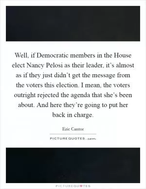 Well, if Democratic members in the House elect Nancy Pelosi as their leader, it’s almost as if they just didn’t get the message from the voters this election. I mean, the voters outright rejected the agenda that she’s been about. And here they’re going to put her back in charge Picture Quote #1