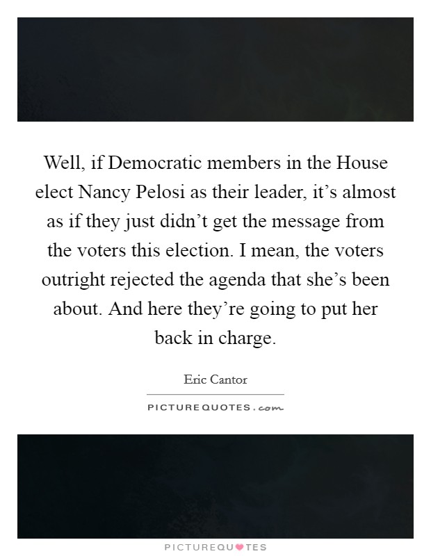Well, if Democratic members in the House elect Nancy Pelosi as their leader, it's almost as if they just didn't get the message from the voters this election. I mean, the voters outright rejected the agenda that she's been about. And here they're going to put her back in charge Picture Quote #1