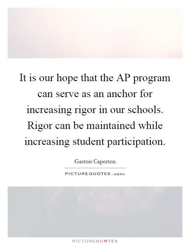 It is our hope that the AP program can serve as an anchor for increasing rigor in our schools. Rigor can be maintained while increasing student participation Picture Quote #1
