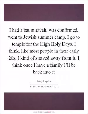 I had a bat mitzvah, was confirmed, went to Jewish summer camp, I go to temple for the High Holy Days. I think, like most people in their early 20s, I kind of strayed away from it. I think once I have a family I’ll be back into it Picture Quote #1