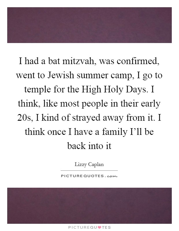 I had a bat mitzvah, was confirmed, went to Jewish summer camp, I go to temple for the High Holy Days. I think, like most people in their early 20s, I kind of strayed away from it. I think once I have a family I'll be back into it Picture Quote #1