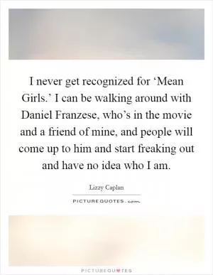 I never get recognized for ‘Mean Girls.’ I can be walking around with Daniel Franzese, who’s in the movie and a friend of mine, and people will come up to him and start freaking out and have no idea who I am Picture Quote #1