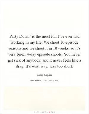 Party Down’ is the most fun I’ve ever had working in my life. We shoot 10-episode seasons and we shoot it in 10 weeks, so it’s very brief: 4-day episode shoots. You never get sick of anybody, and it never feels like a drag. It’s way, way, way too short Picture Quote #1