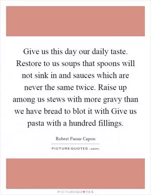 Give us this day our daily taste. Restore to us soups that spoons will not sink in and sauces which are never the same twice. Raise up among us stews with more gravy than we have bread to blot it with Give us pasta with a hundred fillings Picture Quote #1