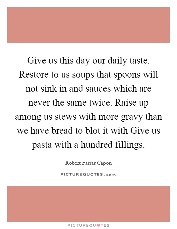 Give us this day our daily taste. Restore to us soups that spoons will not sink in and sauces which are never the same twice. Raise up among us stews with more gravy than we have bread to blot it with Give us pasta with a hundred fillings Picture Quote #1