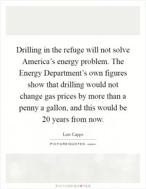 Drilling in the refuge will not solve America’s energy problem. The Energy Department’s own figures show that drilling would not change gas prices by more than a penny a gallon, and this would be 20 years from now Picture Quote #1