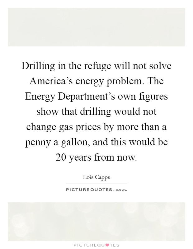 Drilling in the refuge will not solve America's energy problem. The Energy Department's own figures show that drilling would not change gas prices by more than a penny a gallon, and this would be 20 years from now Picture Quote #1