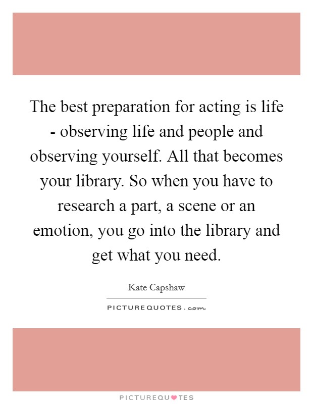 The best preparation for acting is life - observing life and people and observing yourself. All that becomes your library. So when you have to research a part, a scene or an emotion, you go into the library and get what you need Picture Quote #1