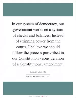 In our system of democracy, our government works on a system of checks and balances. Instead of stripping power from the courts, I believe we should follow the process prescribed in our Constitution - consideration of a Constitutional amendment Picture Quote #1