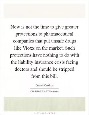 Now is not the time to give greater protections to pharmaceutical companies that put unsafe drugs like Vioxx on the market. Such protections have nothing to do with the liability insurance crisis facing doctors and should be stripped from this bill Picture Quote #1