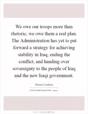 We owe our troops more than rhetoric; we owe them a real plan. The Administration has yet to put forward a strategy for achieving stability in Iraq, ending the conflict, and handing over sovereignty to the people of Iraq and the new Iraqi government Picture Quote #1