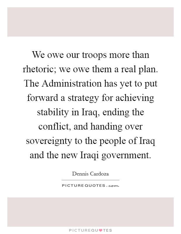 We owe our troops more than rhetoric; we owe them a real plan. The Administration has yet to put forward a strategy for achieving stability in Iraq, ending the conflict, and handing over sovereignty to the people of Iraq and the new Iraqi government Picture Quote #1