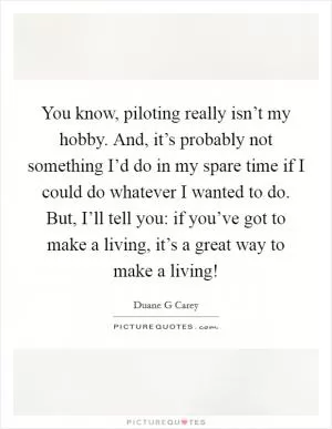 You know, piloting really isn’t my hobby. And, it’s probably not something I’d do in my spare time if I could do whatever I wanted to do. But, I’ll tell you: if you’ve got to make a living, it’s a great way to make a living! Picture Quote #1