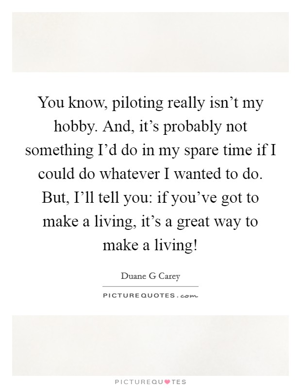 You know, piloting really isn't my hobby. And, it's probably not something I'd do in my spare time if I could do whatever I wanted to do. But, I'll tell you: if you've got to make a living, it's a great way to make a living! Picture Quote #1
