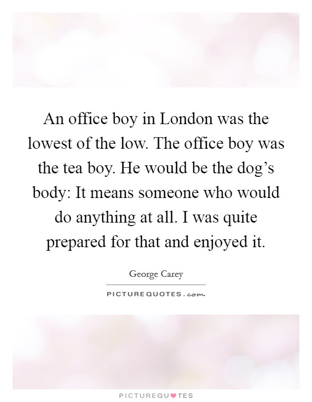 An office boy in London was the lowest of the low. The office boy was the tea boy. He would be the dog's body: It means someone who would do anything at all. I was quite prepared for that and enjoyed it Picture Quote #1