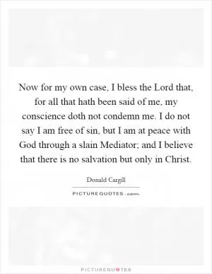 Now for my own case, I bless the Lord that, for all that hath been said of me, my conscience doth not condemn me. I do not say I am free of sin, but I am at peace with God through a slain Mediator; and I believe that there is no salvation but only in Christ Picture Quote #1
