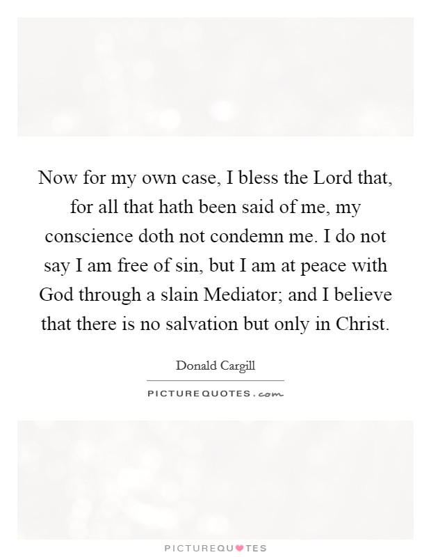Now for my own case, I bless the Lord that, for all that hath been said of me, my conscience doth not condemn me. I do not say I am free of sin, but I am at peace with God through a slain Mediator; and I believe that there is no salvation but only in Christ Picture Quote #1