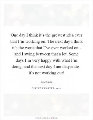 One day I think it’s the greatest idea ever that I’m working on. The next day I think it’s the worst that I’ve ever worked on - and I swing between that a lot. Some days I’m very happy with what I’m doing, and the next day I am desperate - it’s not working out! Picture Quote #1