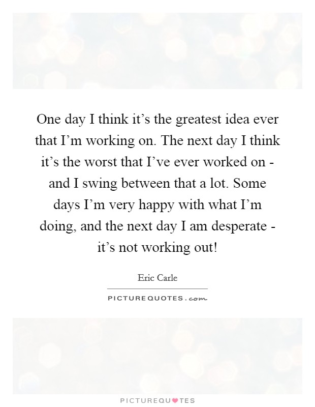 One day I think it's the greatest idea ever that I'm working on. The next day I think it's the worst that I've ever worked on - and I swing between that a lot. Some days I'm very happy with what I'm doing, and the next day I am desperate - it's not working out! Picture Quote #1